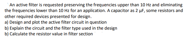 An active filter is requested preserving the frequencies upper than 10 Hz and eliminating
the frequencies lower than 10 Hz for an application. A capacitor as 2 µF, some resistors and
other required devices presented for design.
a) Design and plot the active filter circuit in question
b) Explain the circuit and the filter type used in the design
b) Calculate the resistor value in filter section
