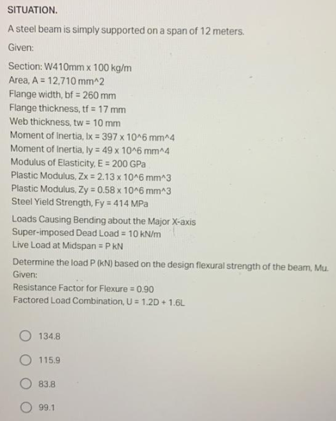 SITUATION.
A steel beam is simply supported on a span of 12 meters.
Given:
Section: W410mm x 100 kg/m
Area, A 12,710 mm^2
Flange width, bf = 260 mm
Flange thickness, tf = 17 mm
Web thickness, tw = 10 mm
Moment of Inertia, Ix = 397 x 10^6 mm^4
Moment of Inertia, ly = 49 x 10^6 mm^4
Modulus of Elasticity, E = 200 GPa
Plastic Modulus, Zx = 2.13 x 10^6 mm^3
Plastic Modulus, Zy = 0.58 x 10^6 mm^3
Steel Yield Strength, Fy = 414 MPa
Loads Causing Bending about the Major X-axis
Super-imposed Dead Load = 10 kN/m
Live Load at Midspan = P KN
Determine the load P (kN) based on the design flexural strength of the beam, Mu.
Given:
Resistance Factor for Flexure = 0.90
Factored Load Combination, U = 1.2D + 1.6L
134.8
115.9
83.8
99.1