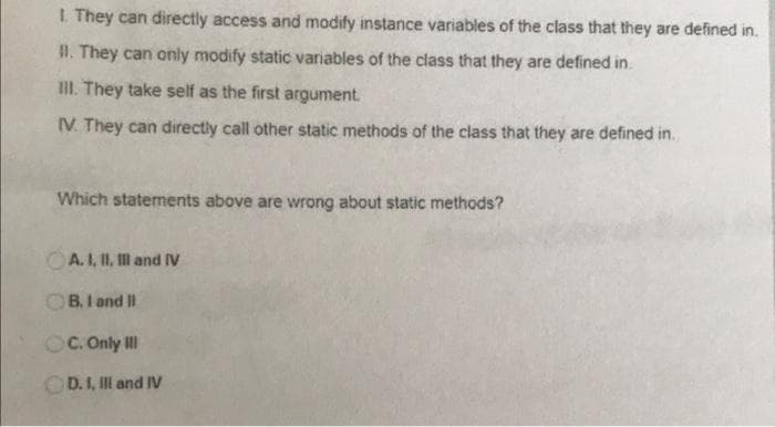 1. They can directly access and modify instance variables of the class that they are defined in.
II. They can only modify static variables of the class that they are defined in.
III. They take self as the first argument.
IV. They can directly call other static methods of the class that they are defined in.
Which statements above are wrong about static methods?
A. I, II, III and IV
OB. I and II
OC. Only Ill
OD. I, III and IV