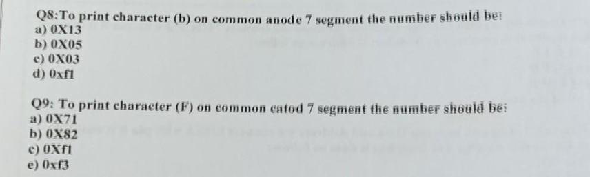 Q8: To print character (b) on common anode 7 segment the number should be:
a) 0X13
b) 0X05
c) 0X03
d) Oxfl
Q9: To print character (F) on common catod 7 segment the number should be:
a) 0X71
b) 0X82
e) 0Xf1
e) Oxf3