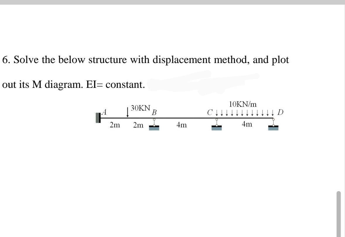 6. Solve the below structure with displacement method, and plot
out its M diagram. EI= constant.
10KN/m
A
30KN
B
I D
4m
4m
2m 2m