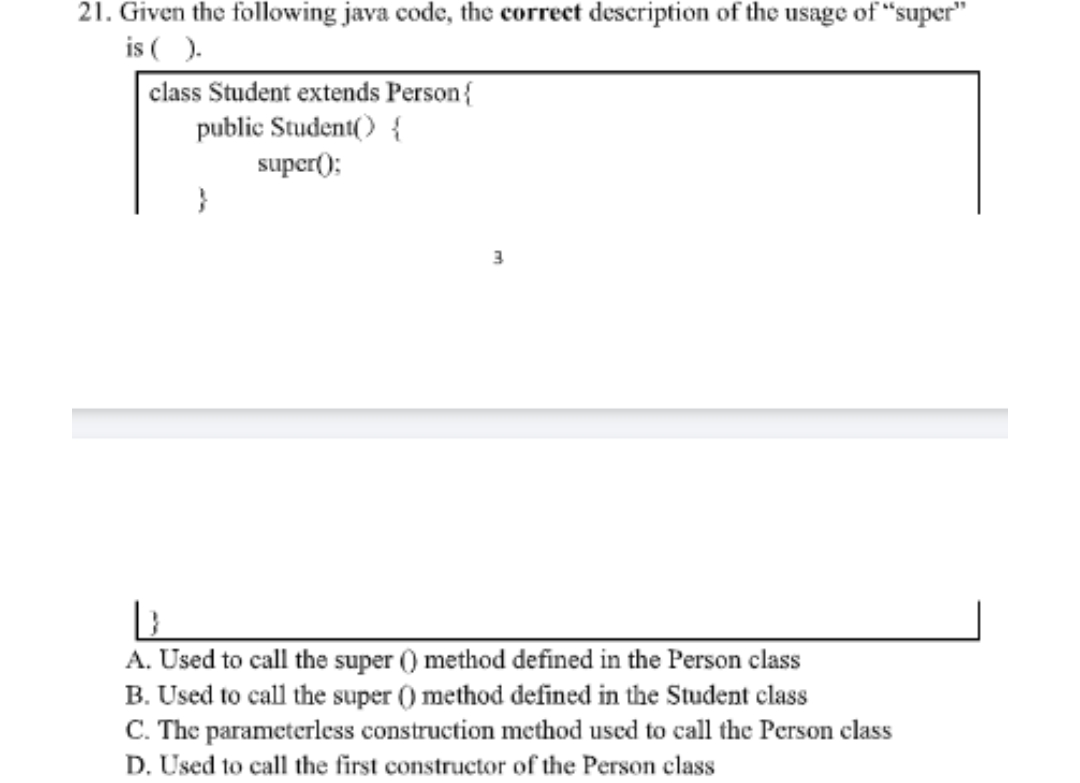 21. Given the following java code, the correct description of the usage of "super"
is ().
class Student extends Person{
public Student() {
super();
}
3
D
A. Used to call the super () method defined in the Person class
B. Used to call the super () method defined in the Student class
C. The parameterless construction method used to call the Person class
D. Used to call the first constructor of the Person class