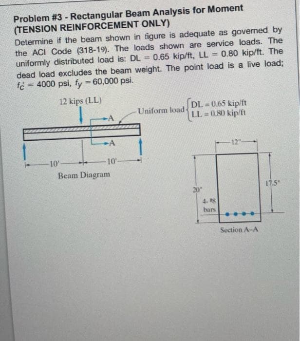 Problem #3 - Rectangular Beam Analysis for Moment
(TENSION REINFORCEMENT ONLY)
Determine if the beam shown in figure is adequate as governed by
the ACI Code (318-19). The loads shown are service loads. The
0.80 kip/ft. The
uniformly distributed load is: DL= 0.65 kip/ft, LL =
dead load excludes the beam weight. The point load is a live load;
fc = 4000 psi, fy = 60,000 psi.
12 kips (LL)
Uniform load-
DL=0.65 kip/ft
LL=0.80 kip/ft
-12"-
20"
-10'-
10-
Beam Diagram
4-8
bars
Section A-A
17.5"