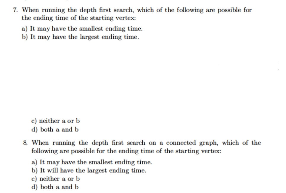 7. When running the depth first search, which of the following are possible for
the ending time of the starting vertex:
a) It may have the smallest ending time.
b) It may have the largest ending time.
c) neither a or b
d) both a and b
8. When running the depth first search on a connected graph, which of the
following are possible for the ending time of the starting vertex:
a) It may have the smallest ending time.
b) It will have the largest ending time.
c) neither a or b
d) both a and b