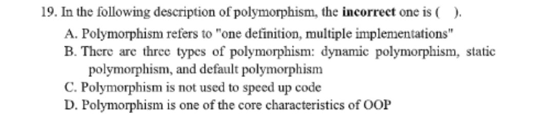 A.
19. In the following description of polymorphism, the incorrect one is ().
Polymorphism refers to "one definition, multiple implementations"
B. There are three types of polymorphism: dynamic polymorphism, static
polymorphism, and default polymorphism
C. Polymorphism is not used to speed up code
D. Polymorphism is one of the core characteristics of OOP