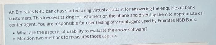 An Emirates NBD bank has started using virtual assistant for answering the enquiries of bank
customers. This involves talking to customers on the phone and diverting them to appropriate call
center agent. You are responsible for user testing of virtual agent used by Emirates NBD Bank.
• What are the aspects of usability to evaluate the above software?
●
Mention two methods to measures those aspects.