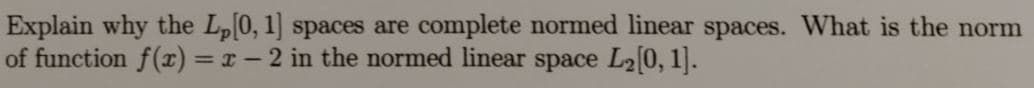 Explain why the L0, 1] spaces are complete normed linear spaces. What is the norm
of function f(x) = x- 2 in the normed linear space L2[0, 1].
