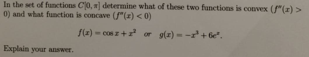 In the set of functions C0, 7 determine what of these two functions is convex (f"(x) >
0) and what function is concave (f"(x) < 0)
f(x) = cos r + x? or g(x)= -x³ + 6e*.
= COS
Explain your answer.
