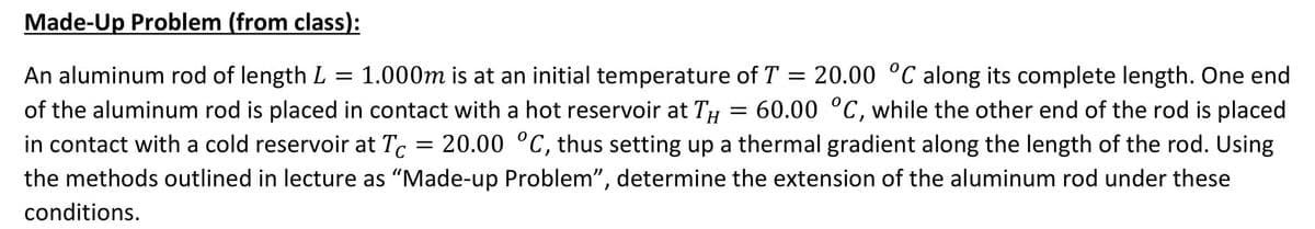 Made-Up Problem (from class):
20.00 °C along its complete length. One end
60.00 °C, while the other end of the rod is placed
in contact with a cold reservoir at T, = 20.00 °C, thus setting up a thermal gradient along the length of the rod. Using
An aluminum rod of length L
= 1.000m is at an initial temperature of T
of the aluminum rod is placed in contact with a hot reservoir at TH
the methods outlined in lecture as "Made-up Problem", determine the extension of the aluminum rod under these
conditions.
