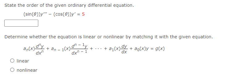 an(x)Y + an – 1(x)d - ly
State the order of the given ordinary differential equation.
(sin(0))y"' - (cos(0))y' = 5
Determine whether the equation is linear or nonlinear by matching it with the given equation.
+ an – 1(x)" - ly
dx - 1
)dy
+ a1(x)-
+ ao(x)y = g(x)
+...
dx"
dx
O linear
O nonlinear
