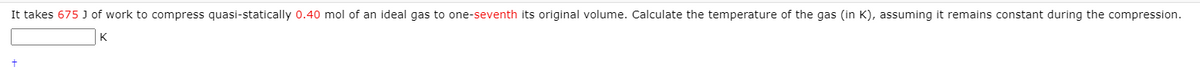 It takes 675 J of work to compress quasi-statically 0.40 mol of an ideal gas to one-seventh its original volume. Calculate the temperature of the gas (in K), assuming it remains constant during the compression.
K
