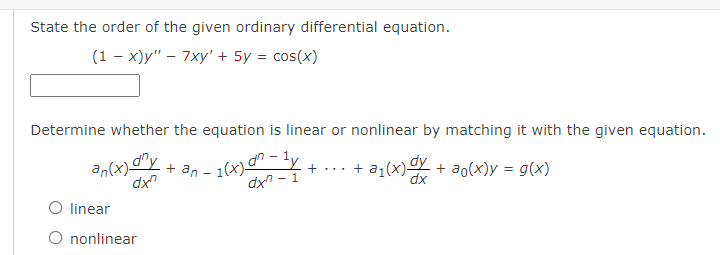 State the order of the given ordinary differential equation.
(1 - x)y" – 7xy' + 5y = cos(x)
Determine whether the equation is linear or nonlinear by matching it with the given equation.
an(x)-
dx
1,
+ an - 1(x)
dx - 1
+ ... + a1(x)Y + ao(x)y = g(x)
dx
O linear
nonlinear
