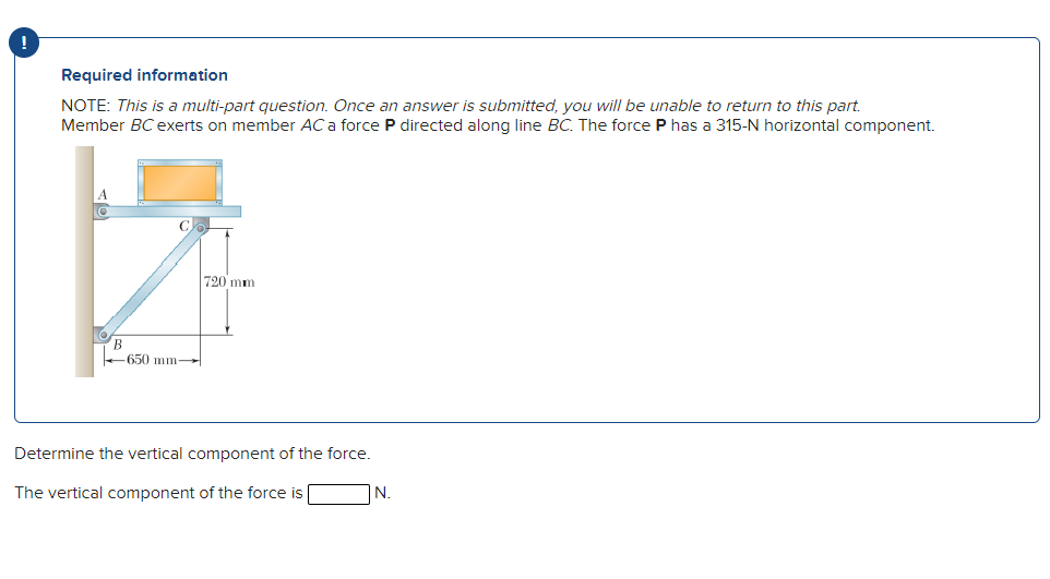 !
Required information
NOTE: This is a multi-part question. Once an answer is submitted, you will be unable to return to this part.
Member BCexerts on member AC a force P directed along line BC. The force P has a 315-N horizontal component.
720 mm
B
650 mm-
Determine the vertical component of the force.
The vertical component of the force is
N.
