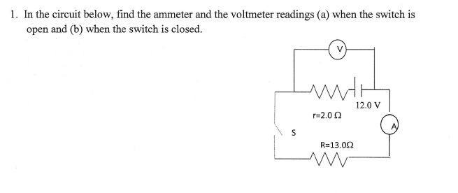 1. In the circuit below, find the ammeter and the voltmeter readings (a) when the switch is
open and (b) when the switch is closed.
12.0 V
r=2.02
R=13.02
