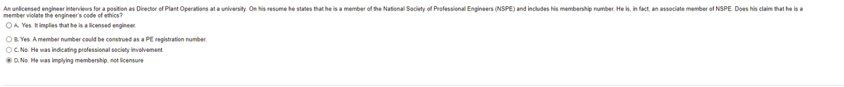 An unlicensed engineer interviews for a position as Director of Plant Operations at a university. On his resume he states that he is a member of the National Society of Professional Engineers (NSPE) and includes his membership number. He is, in fact, an associate member of NSPE. Does his claim that he is a
member violate the engineer's code of ethics?
O A. Yes. It implies that he is a licensed engineer.
O B. Yes. A member number could be construed as a PE registration number.
OC. No. He was indicating professional society involvement.
O D. No. He was implying membership, not licensure
