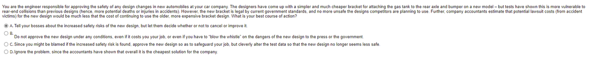 You are the engineer responsible for approving the safety of any design changes in new automobiles at your car company. The designers have come up with a simpler and much cheaper bracket for attaching the gas tank to the rear axle and bumper on a new model – but tests have shown this is more vulnerable to
rear-end collisions than previous designs (hence, more potential deaths or injuries in accidents). However, the new bracket is legal by current government standards, and no more unsafe the designs competitors are planning to use. Further, company accountants estimate that potential lawsuit costs (from accident
victims) for the new design would be much less that the cost of continuing to use the older, more expensive bracket design. What is your best course of action?
O A. Tell your bosses about the increased safety risks of the new design, but let them decide whether or not to cancel or improve it.
OB.
Do not approve the new design under any conditions, even if it costs you your job, or even if you have to "blow the whistle" on the dangers of the new design to the press or the government.
O C. Since you might be blamed if the increased safety risk is found, approve the new design so as to safeguard your job, but cleverly alter the test data so that the new design no longer seems less safe.
O D. Ignore the problem, since the accountants have shown that overall it is the cheapest solution for the company.
