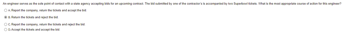 An engineer serves as the sole point of contact with a state agency accepting bids for an upcoming contract. The bid submitted by one of the contractor's is accompanied by two Superbowl tickets. What is the most appropriate course of action for this engineer?
O A. Report the company, return the tickets and accept the bid.
O B. Return the tickets and reject the bid.
OC. Report the company, return the tickets and reject the bid.
O D. Accept the tickets and accept the bid.
