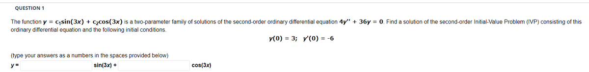 QUESTION 1
The function y = c;sin(3x) + C2cos(3x) is a two-parameter family of solutions of the second-order ordinary differential equation 4y" + 36y = 0. Find a solution of the second-order Initial-Value Problem (IVP) consisting of this
ordinary differential equation and the following initial conditions.
y(0) = 3; y'(0) = -6
(type your answers as a numbers in the spaces provided below)
y =
sin(3x) +
cos(3x)
