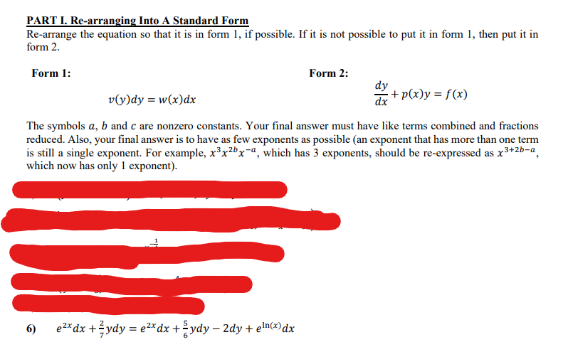 PART I. Re-arranging Into A Standard Form
Re-arrange the equation so that it is in form 1, if possible. If it is not possible to put it in form 1, then put it in
form 2.
Form 1:
Form 2:
dy
v(y)dy = w(x)dx
dx + p(x)y = f(x)
The symbols a, b and c are nonzero constants. Your final answer must have like terms combined and fractions
reduced. Also, your final answer is to have as few exponents as possible (an exponent that has more than one term
is still a single exponent. For example, x³x2"x-a, which has 3 exponents, should be re-expressed as x3+2b-a,
which now has only 1 exponent).
6)
e2* dx +?ydy = e2* dx + ydy – 2dy + elnx)dx
-
