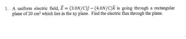 1. A uniform electric field, E = (3.0N/C)f – (4.0N/C)k is going through a rectangular
plane of 20 cm? which lies in the xy plane. Find the electrie flux through the plane.
