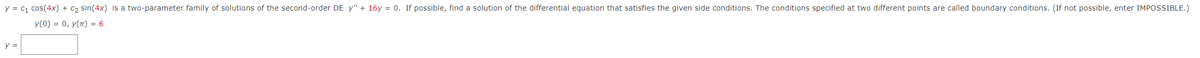 y = c1 cos(4x) + c2 sin(4x) is a two-parameter family of solutions of the second-order DE y" + 16y = 0. If possible, find a solution of the differential equation that satisfies the given side conditions. The conditions specified at two different points are called boundary conditions. (If not possible, enter IMPOSSIBLE.)
y(0) = 0, y(7) = 6
y =

