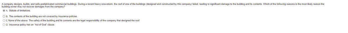 A company designs, builds, and sells prefabricated commercial buildings. During a recent heavy snowstorm, the roof of one of the buildings (designed and constructed by this company) failed, leading to significant damage to the building and its contents. Which of the following reasons is the most likely reason the
building owner may not recover damages from the company?
O A. Statute of limitations.
O B. The contents of the building are not covered by insurance policies.
O C. None of the above. The safety of the building and its contents are the legal responsibility of the company that designed the roof.
O D. Insurance policy has an “Act of God" clause.
