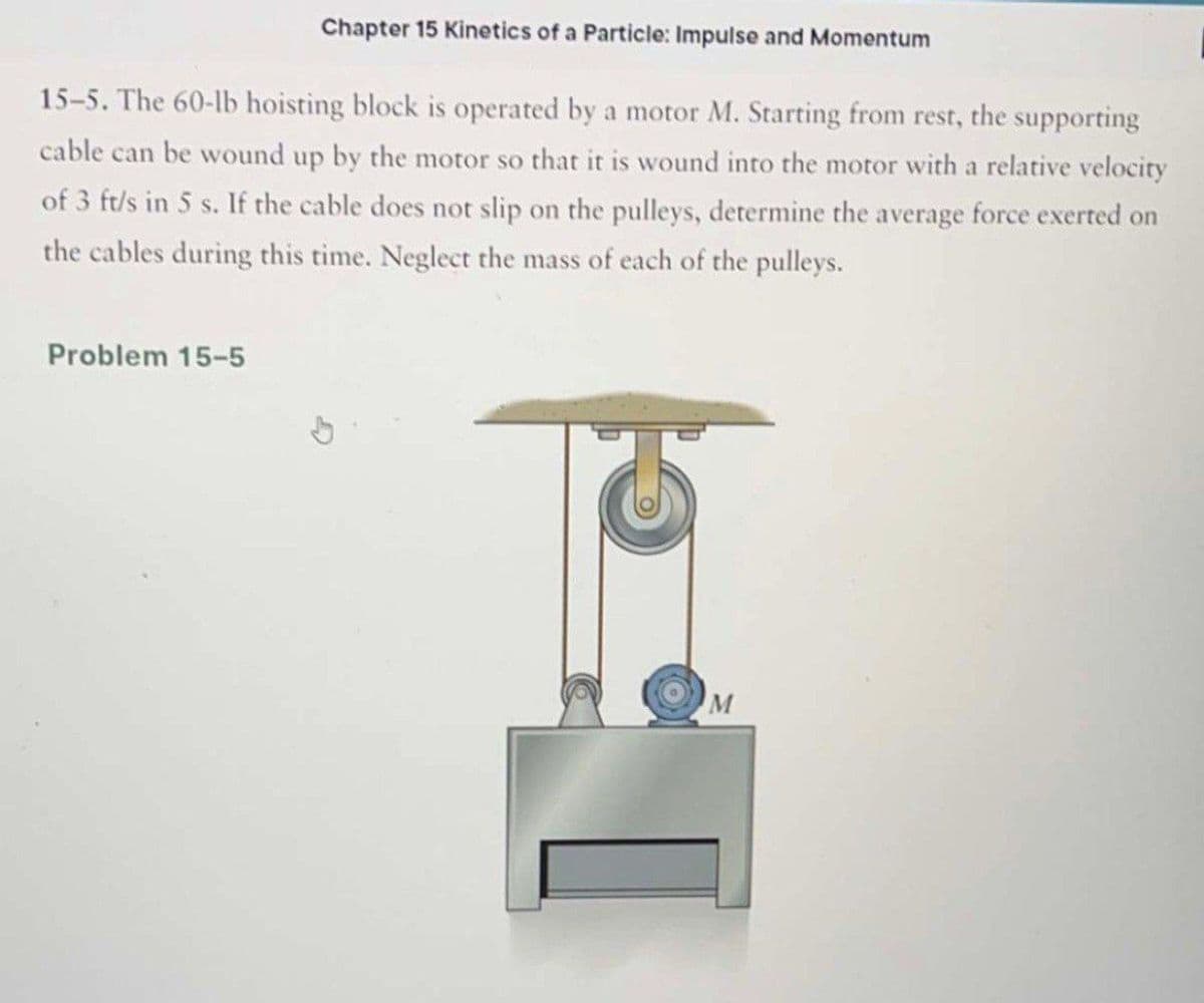 Chapter 15 Kinetics of a Particle: Impulse and Momentum
15-5. The 60-lb hoisting block is operated by a motor M. Starting from rest, the supporting
cable can be wound up by the motor so that it is wound into the motor with a relative velocity
of 3 ft/s in 5 s. If the cable does not slip on the pulleys, determine the average force exerted on
the cables during this time. Neglect the mass of each of the pulleys.
Problem 15-5
M
