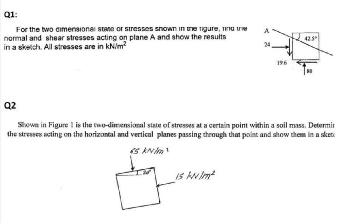 Q1:
For the two dimensional state of stresses snown in tne rigure, Tina ine
normal and shear stresses acting on plane A and show the results
in a sketch. All stresses are in kN/m?
A
42.5
24
19.6
80
Q2
Shown in Figure 1 is the two-dimensional state of stresses at a certain point within a soil mass. Determir
the stresses acting on the horizontal and vertical planes passing through that point and show them in a sketi
65 kNIm?
20
Is kNIm?
