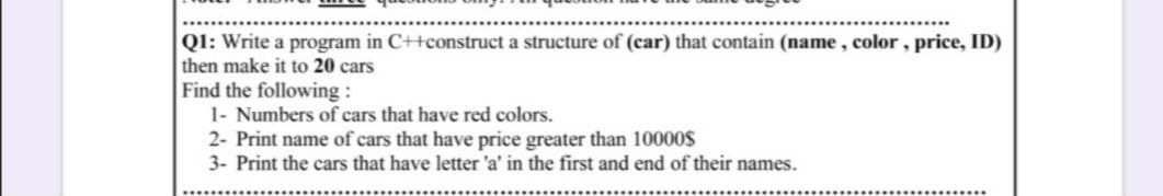 QI: Write a program in C++construct a structure of (car) that contain (name, color , price, ID)
then make it to 20 cars
Find the following :
1- Numbers of cars that have red colors.
2- Print name of cars that have price greater than 10000$
3- Print the cars that have letter 'a' in the first and end of their names.
