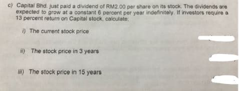 c) Capital Bhd. just paid a dividend of RM2.00 per share on its stock. The dividends are
expected to grow at a constant 6 percent per year indefinitely. If investors require a
13 percent return on Capital stock, calculate:
) The current stock price
i) The stock price in 3 years
i) The stock price in 15 years
