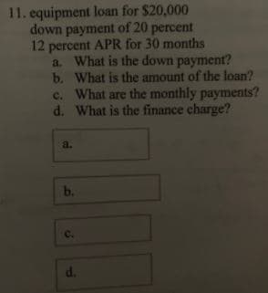 11. equipment loan for $20,000
down payment of 20 percent
12 percent APR for 30 months
a. What is the down payment?
b. What is the amount of the loan?
c. What are the monthly payments?
d. What is the finance charge?
a.
b.
C.
d.
