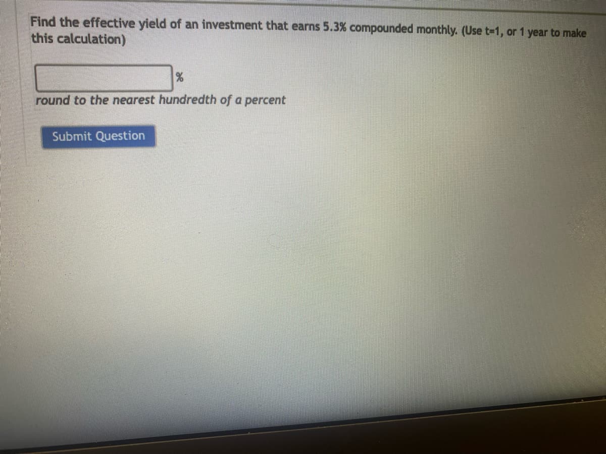 Find the effective yield of an investment that earns 5.3% compounded monthly. (Use t-1, or 1 year to make
this calculation)
%
round to the nearest hundredth of a percent
Submit Question