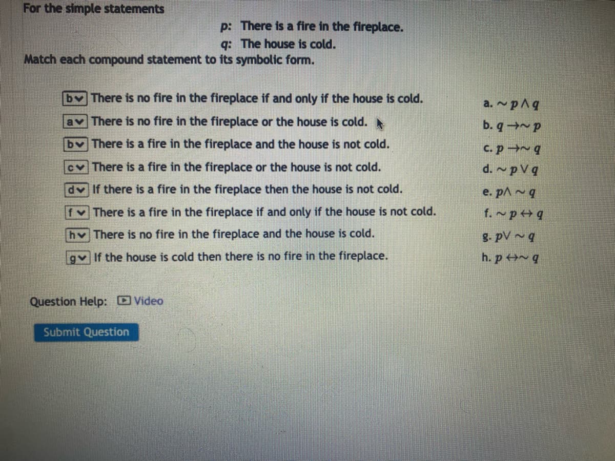 For the simple statements
Match each compound statement to its symbolic form.
p: There is a fire in the fireplace.
q: The house is cold.
b✓ There is no fire in the fireplace if and only if the house is cold.
av There is no fire in the fireplace or the house is cold.
by There is a fire in the fireplace and the house is not cold.
c✓ There is a fire in the fireplace or the house is not cold.
dv If there is a fire in the fireplace then the house is not cold.
There is a fire in the fireplace if and only if the house is not cold.
h✓ There is no fire in the fireplace and the house is cold.
gv If the house is cold then there is no fire in the fireplace.
Question Help: Video
Submit Question
a.~pAq
b.q~p
c. p~ q
d. pVq
e. p^~q
f. ~p q
g. pV~q
h. p~q