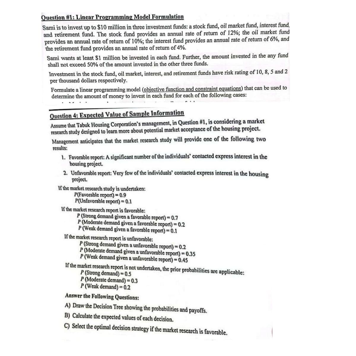 Question #1: Linear Programming Model Formulation
Sami is to invest up to $10 million in three investment funds: a stock fund, oil market fund, interest fund,
and retirement fund. The stock fund provides an annual rate of return of 12%; the oil market fund
provides an annual rate of return of 10%; the interest fund provides an annual rate of return of 6%, and
the retirement fund provides an annual rate of return of 4%.
Sami wants at least $1 million be invested in each fund. Further, the amount invested in the any fund
shall not exceed 50% of the amount invested in the other three funds.
Investment in the stock fund, oil market, interest, and retirement funds have risk rating of 10, 8, 5 and 2
per thousand dollars respectively.
Formulate a linear programming model (objective function and constraint equations) that can be used to
determine the amount of money to invest in each fund for each of the following cases:
Question 4: Expected Value of Sample Information
Assume that Tabuk Housing Corporation's management, in Question #1, is considering a market
research study designed to learn more about potential market acceptance of the housing project.
Management anticipates that the market research study will provide one of the following two
results:
1. Favorable report: A significant number of the individuals' contacted express interest in the
housing project.
2. Unfavorable report: Very few of the individuals' contacted express interest in the housing
project.
If the market research study is undertaken:
P(Favorable report)=0.9
P(Unfavorable report) = 0.1
If the market research report is favorable:
P (Strong demand given a favorable report)=0.7
P (Moderate demand given a favorable report)=0.2
P (Weak demand given a favorable report)=0.1
If the market research report is unfavorable:
P (Strong demand given a unfavorable report)=0.2
P (Moderate demand given a unfavorable report)=0.35
P (Weak demand given a unfavorable report)=0.45
If the market research report is not undertaken, the prior probabilities are applicable:
P (Strong demand) 0.5
P (Moderate demand)=0.3
P (Weak demand)=0.2
Answer the Following Questions:
A) Draw the Decision Tree showing the probabilities and payoffs.
B) Calculate the expected values of each decision.
C) Select the optimal decision strategy if the market research is favorable.