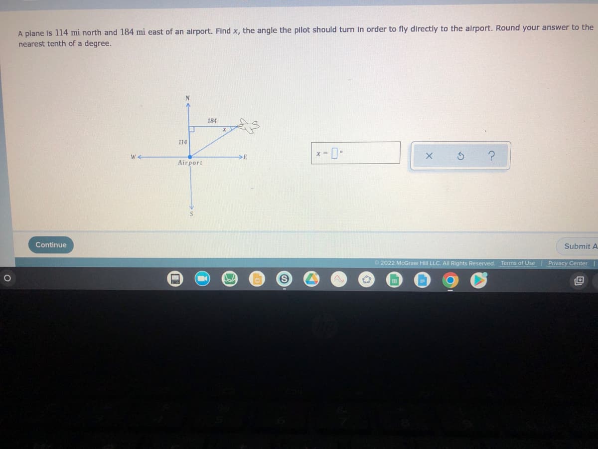 ### Aircraft Navigation Angle Calculation

A plane is located 114 miles north and 184 miles east of an airport. To determine the angle \( x \) that the pilot should turn in order to fly directly to the airport, we need to find the angle to the nearest tenth of a degree.

#### Problem Statement
- **Coordinates of the plane relative to the airport:**
  - North: 114 miles
  - East: 184 miles

#### Diagram
The diagram provided illustrates the position of the plane relative to the airport, showcasing the north (N), south (S), east (E), and west (W) directions. The airplane's current position is shown as being 114 miles north and 184 miles east of the airport.

![Diagram](link-to-diagram)
(If the actual diagram was to be inserted in an educational website, mention the placeholder for the diagram link or provide an alt text description.)

#### Calculation
To find the angle \( x \), we use the tangent function from trigonometry, which relates the angles to the ratios of the opposite sides of a right-angled triangle.

**Formula**:
\[ \tan(x) = \frac{\text{opposite}}{\text{adjacent}} \]

In this scenario, the opposite side is the distance north of the airport (114 miles), and the adjacent side is the distance east of the airport (184 miles).

\[ \tan(x) = \frac{114}{184} \]

Now calculate the angle \( x \):

\[ x = \tan^{-1}\left(\frac{114}{184}\right) \]

\[ x \approx 31.7^\circ \]

Therefore, the pilot needs to turn approximately 31.7 degrees to fly directly towards the airport.

#### Answer Input
A simple input field is provided for students to enter their calculated angle:

\[ x = \_\_\_\text{°} \]

Buttons:
- **Submit Answer**: To submit the calculated angle.
- **Options**: For additional help or resetting the problem.

---

### Educational Objectives
- **Learning Trigonometric Functions**: Understanding the application of the tangent function in real-life navigation scenarios.
- **Practical Geometry and Angle Calculation**: Enhancing problem-solving skills associated with geometry and angles.

#### Footer Information
© 2022 McGraw Hill LLC. All Rights Reserved. 

For further assistance or additional problems, refer to the Terms of Use and Privacy Center