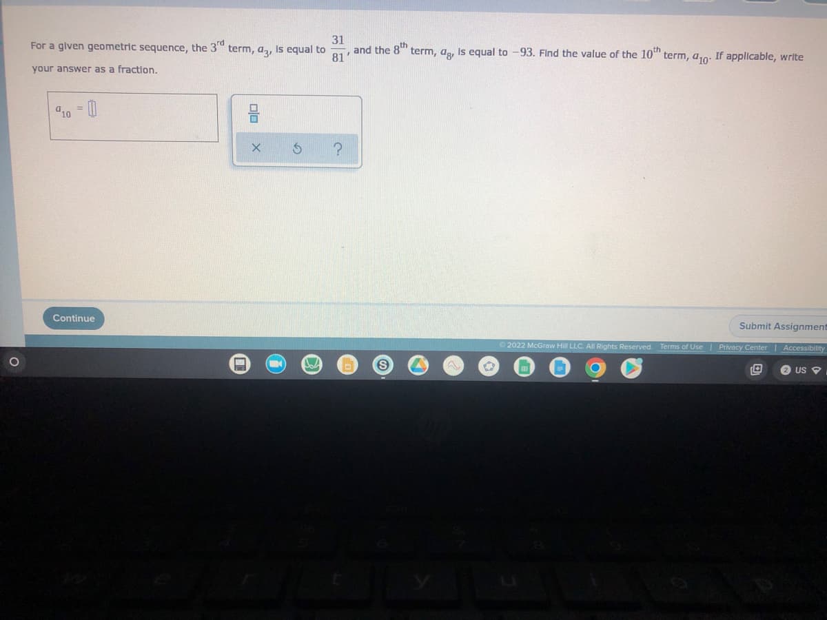 **Geometric Sequence Problem**

Given:
For a given geometric sequence:
- The 3rd term, \(a_3\), is equal to \(\frac{31}{81}\).
- The 8th term, \(a_8\), is equal to \(-93\).

**Problem:**
Find the value of the 10th term, \(a_{10}\). If applicable, write your answer as a fraction.

Here is the input field for your answer:

\[ a_{10} = \boxed{} \]

(There is also a box with options for inputting symbols or numbers directly from the interface.)

Click "Continue" to proceed once you have entered your answer.

**Graph/Diagram Explanation:**
There are no graphs or diagrams provided in this problem.

Submit your final answer by selecting the "Submit Assignment" button at the bottom right corner.

**Disclaimer:**
© 2022 McGraw Hill LLC. All rights reserved. Terms of Use | Privacy Center | Accessibility