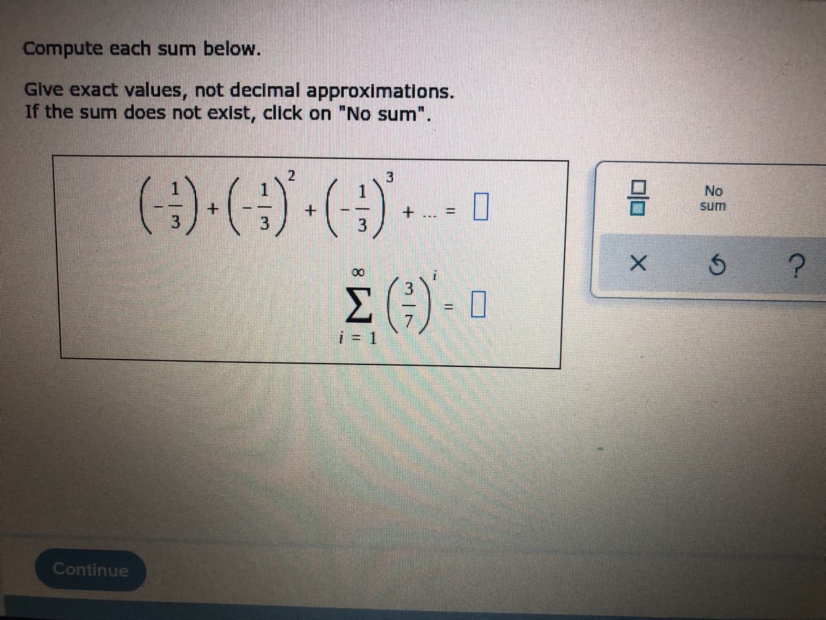 Compute each sum below.
Give exact values, not decimal approximations.
If the sum does not exist, click on "No sum".
2
3
(-:-) · (-:-)² · ( - )* - - - -
+ ... =
3
(G)-0
Continue
i = 1
0|0
X
No
sum
3
?