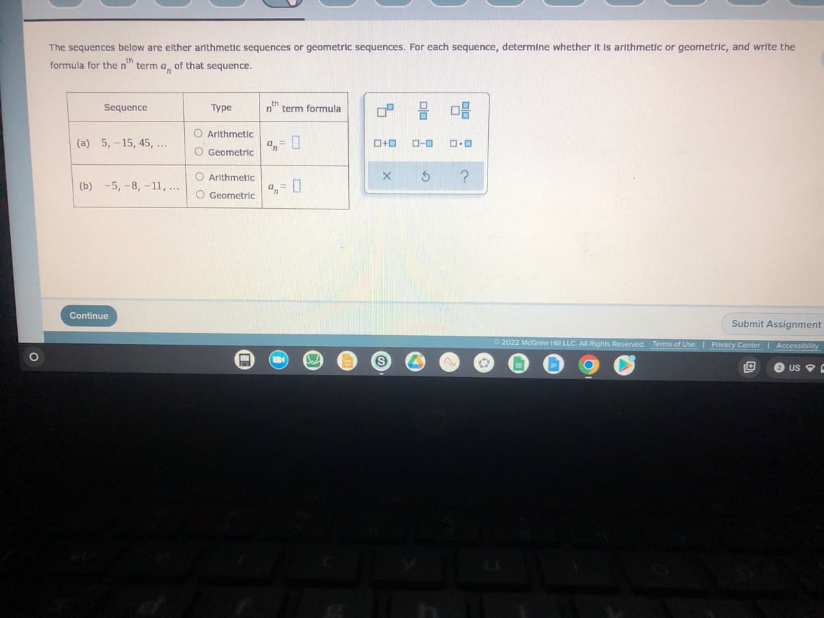 The sequences below are either arithmetic sequences or geometric sequences. For each sequence, determine whether it is arithmetic or geometric, and write the formula for the \(n^{th}\) term \(a_n\) of that sequence.

<table>
  <tr>
    <th>Sequence</th>
    <th>Type</th>
    <th>\(n^{th}\) term formula</th>
  </tr>
  <tr>
    <td>\((a)\) 5, -15, 45, ...</td>
    <td>
      <input type="radio" id="arithmetic_1" name="type1" value="Arithmetic">
      <label for="arithmetic_1">Arithmetic</label><br>
      <input type="radio" id="geometric_1" name="type1" value="Geometric">
      <label for="geometric_1">Geometric</label>
    </td>
    <td>\(a_n = \) <input type="text" name="formula1"></td>
  </tr>
  <tr>
    <td>\((b)\) -5, -8, -11, ...</td>
    <td>
      <input type="radio" id="arithmetic_2" name="type2" value="Arithmetic">
      <label for "arithmetic_2">Arithmetic</label><br>
      <input type="radio" id="geometric_2" name="type2" value="Geometric">
      <label for "geometric_2">Geometric</label>
    </td>
    <td>\(a_n = \) <input type="text" name="formula2"></td>
  </tr>
</table>

<div class="navigation-buttons">
  <span class="previous-button">◀</span>
  <span class="next-button">▶</span>
  <span class="question-mark-button">?</span>
  <span class="navigation-icon"><img src="icon.png" alt="icon"></span>
</div>

<div class="submit-button">
  <button type="button">Submit Assignment</button>
</div>
  
<footer class="website-footer">
  <p>© 2022 McGraw Hill LLC. All Rights Reserved.</p>
  <a href="#">Terms of Use</a> | 
  <a href="#">Privacy Center</a