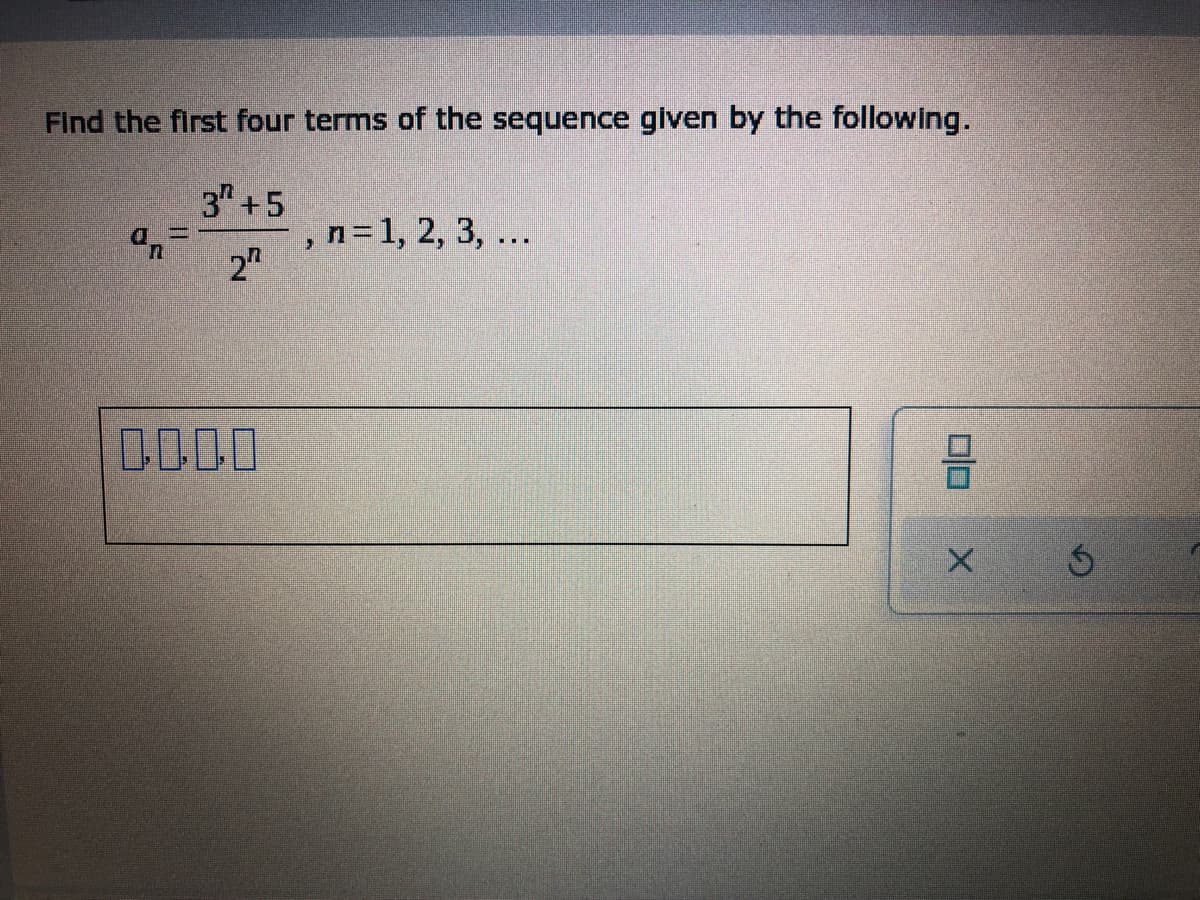 ## Finding the First Four Terms of a Given Sequence

**Problem Statement:**
Find the first four terms of the sequence given by the following formula:

\[ a_n = \frac{3^n + 5}{2^n}, \quad n = 1, 2, 3, \ldots \]

**Steps to Solve:**
1. **Substitute \(n = 1\)** into the sequence formula:
   \[
   a_1 = \frac{3^1 + 5}{2^1} = \frac{3 + 5}{2} = \frac{8}{2} = 4
   \]

2. **Substitute \(n = 2\)** into the sequence formula:
   \[
   a_2 = \frac{3^2 + 5}{2^2} = \frac{9 + 5}{4} = \frac{14}{4} = 3.5
   \]

3. **Substitute \(n = 3\)** into the sequence formula:
   \[
   a_3 = \frac{3^3 + 5}{2^3} = \frac{27 + 5}{8} = \frac{32}{8} = 4
   \]

4. **Substitute \(n = 4\)** into the sequence formula:
   \[
   a_4 = \frac{3^4 + 5}{2^4} = \frac{81 + 5}{16} = \frac{86}{16} = 5.375
   \]

**First Four Terms of the Sequence:**
Thus, the first four terms of the given sequence are:
\[ 4, 3.5, 4, 5.375 \]

**Graphical Representation:**
There are no specific graphs or diagrams provided in this problem.

Note: The empty boxes following the problem statement are meant for the student to fill in their answers.