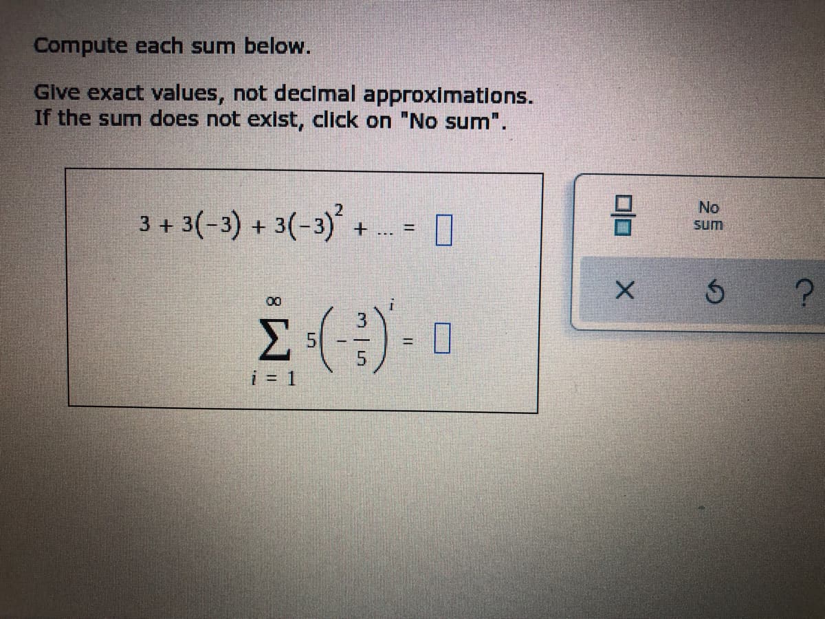 ### Infinite Series Sum Calculation

#### Instructions:
Compute each sum below.

**Note:** Provide exact values, not decimal approximations. If the sum does not exist, select "No sum".

---

#### Series 1:
\[ 3 + 3(-3) + 3(-3)^2 + \ldots \]

#### Series 2:
\[ \sum_{i=1}^{\infty} 5 \left( \frac{-3}{5} \right)^i = \]

---

To the right of these series, there is an interface with options, including a checkbox labeled "No sum."

#### Graphical Explanation:
There are no graphs or diagrams provided in the image, only textual mathematical series and an interface for submission.

### Learning Outcomes:
- Understand the computation of infinite series.
- Identify when a series converges or diverges.
- Calculate exact values for series sums algebraically.

For detailed calculation steps and further information, please refer to the instructional sections on geometric series and convergence criteria.