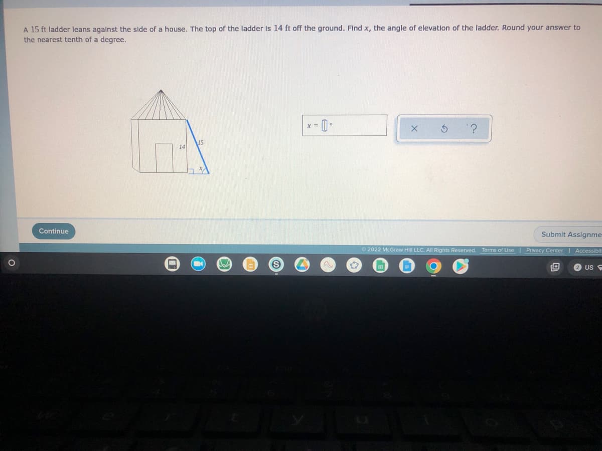 **Problem:**
A 15 ft ladder leans against the side of a house. The top of the ladder is 14 ft off the ground. Find \( x \), the angle of elevation of the ladder. Round your answer to the nearest tenth of a degree.

**Solution:**
We will use trigonometry to solve for the angle of elevation \( x \).

**Diagram Explanation:**
There is a right triangle in the diagram with:
- The ladder forming the hypotenuse (15 ft),
- The height from the ground to the top of the ladder against the house forming the opposite side (14 ft), 
- The ground distance from the bottom of the ladder to the house, forming the adjacent side.

**Mathematical Approach:**
To find the angle of elevation \( x \), we use the sine function:
\[ \sin(x) = \frac{\text{opposite}}{\text{hypotenuse}} = \frac{14}{15} \]

Using a calculator to find the inverse sine (arcsin):
\[ x = \arcsin\left(\frac{14}{15}\right) \approx 69.4^\circ \]

**Answer:**
The angle of elevation of the ladder is approximately \( 69.4^\circ \).

**Interactive Section:**
- An input box to let users try calculating or verifying their responses.
- Buttons labeled 'x', '⤬', and '?', possibly for verification, submission, and help.

**Note:** The solution is rounded to the nearest tenth of a degree.

**Actions:**
- Continue with the provided response.
- Option to submit your assignment using the "Submit Assignment" button.

**Terms of Use and Privacy:**
Ensure to review and adhere to the provided Terms of Use and Privacy Center information typically displayed at the bottom of the webpage.