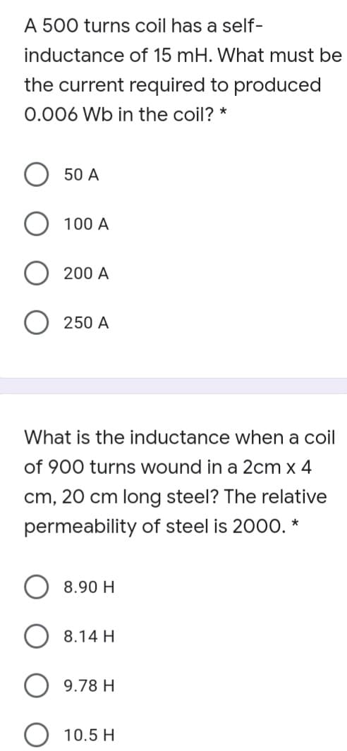 A 500 turns coil has a self-
inductance of 15 mH. What must be
the current required to produced
0.006 Wb in the coil? *
50 A
100 A
200 A
250 A
What is the inductance when a coil
of 900 turns wound in a 2cm x 4
cm, 20 cm long steel? The relative
permeability of steel is 2000. *
8.90 H
8.14 H
9.78 H
10.5 H