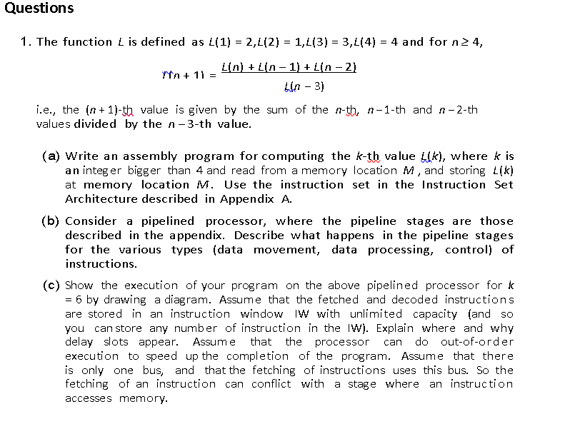 Questions
1. The function L is defined as L(1) = 2,L(2) = 1,1(3) = 3,L(4) = 4 and for n 2 4,
Lin) + L(n – 1) + L(n – 2)
Ytn + 11
Lin - 3)
i.e., the (n + 1}-th value is given by the sum of the n-th, n-1-th and n– 2-th
values divided by the n-3-th value.
(a) Write an assembly program for computing the k-th value Lik), where k is
an integ er bigger than 4 and read from a memory location M, and storing L(k)
at memory location M. Use the instruction set in the Instruction Set
Architecture described in Appendix A.
(b) Consider a pipelined processor, where the pipeline stages are those
described in the appendix. Describe what ha ppens in the pipeline stages
for the various types (data movement, data processing, control) of
instructions.
(c) Show the execution of your program on the above pipelined processor for k
= 6 by drawing a diagram. Assume that the fetched and decoded instructions
are stored in an instruction window IW with unlimited capacity (and so
you can store any number of instruction in the IW). Explain where and why
delay slots appear.
execution to speed up the completion of the program. Assume that there
is only one bus, and that the fetching of instructions uses this bus. So the
fetching of an instruction can conflict with a stage where an instruc tion
Assum e that the processor
do out-of-order
can
accesses memory.
