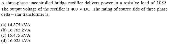 A three-phase uncontrolled bridge rectifier delivers power to a resistive load of 102.
The output voltage of the rectifier is 400 V DC. The rating of source side of three phase
delta – star transformer is,
(a) 14.875 kVA
(b) 16.765 kVA
(c) 15.475 kVA
(d) 16.025 kVA
