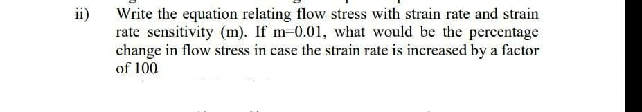 ii)
Write the equation relating flow stress with strain rate and strain
rate sensitivity (m). If m=0.01, what would be the percentage
change in flow stress in case the strain rate is increased by a factor
of 100
