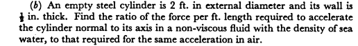 (b) An empty steel cylinder is 2 ft. in external diameter and its wall is
I in. thick. Find the ratio of the force per ft. length required to accelerate
the cylinder normal to its axis in a non-viscous fluid with the density of sea
water, to that required for the same acceleration in air.
