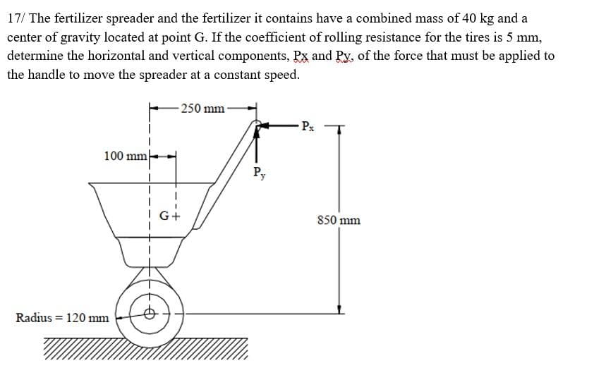 17/ The fertilizer spreader and the fertilizer it contains have a combined mass of 40 kg and a
center of gravity located at point G. If the coefficient of rolling resistance for the tires is 5 mm,
determine the horizontal and vertical components, Px and Py, of the force that must be applied to
the handle to move the spreader at a constant speed.
- 250 mm
Px
100 mm-
Py
I G+
850 mm
Radius = 120 mm
