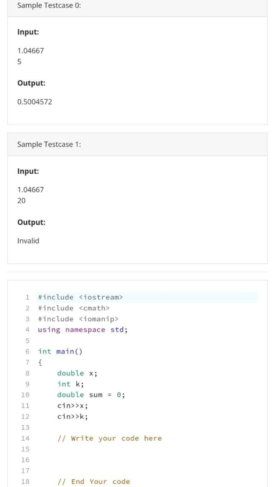 Sample Testcase 0:
Input:
1.04667
5
Output:
0.5004572
Sample Testcase 1:
Input:
1.04667
20
Output:
Invalid
1 #include <iostream>
2 #include <<math>
3 #include <iomanip>
4 using namespace std;
5
6 int main()
7
{
8
double x;
9
int k;
10
double sum = 0;
11
cin>>x;
12
cin>>k;
13
14
// Write your code here
15
16
17
18
// End Your code