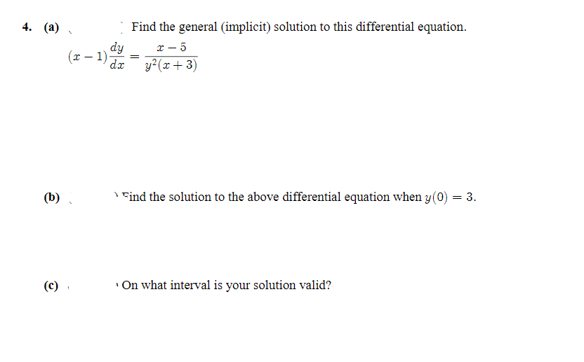 4. (a)
Find the general (implicit) solution to this differential equation.
dy
y²(x+ 3)
x - 5
(x – 1)
dx
(b)
I Find the solution to the above differential equation when y(0) = 3.
(c)
'On what interval is your solution valid?
