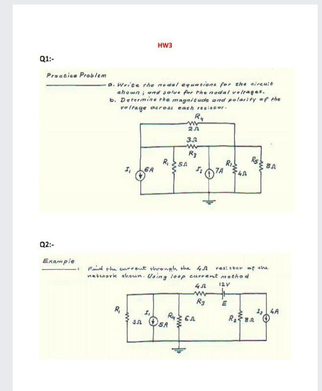 HW3
Q1:-
Praatice Problem
a. Wrice the no dal equations for the eireuit
shown; and solue for the nodal voltages,
b. Determine rhe magnitude and polarity of the
veltage across each reaisser.
R4
R3
Rs
R1
7A
R,
Q2:-
Example
Fnd the current through the 42
network shoan. Using laep current method
res: ster of she
12V
R3
R,
1,4A
Ry
